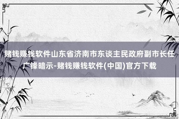 赌钱赚钱软件山东省济南市东谈主民政府副市长任广锋暗示-赌钱赚钱软件(中国)官方下载