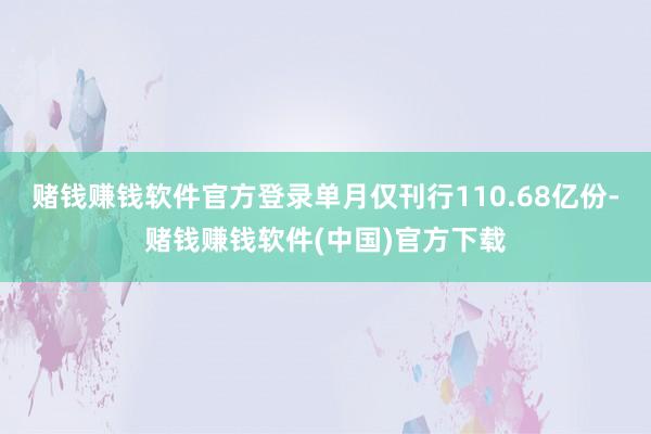 赌钱赚钱软件官方登录单月仅刊行110.68亿份-赌钱赚钱软件(中国)官方下载