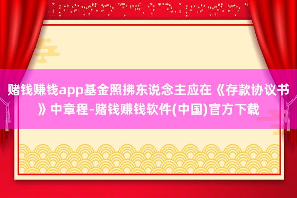 赌钱赚钱app基金照拂东说念主应在《存款协议书》中章程-赌钱赚钱软件(中国)官方下载