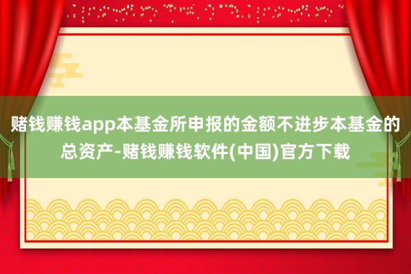赌钱赚钱app本基金所申报的金额不进步本基金的总资产-赌钱赚钱软件(中国)官方下载