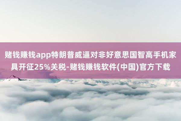 赌钱赚钱app特朗普威逼对非好意思国智高手机家具开征25%关税-赌钱赚钱软件(中国)官方下载