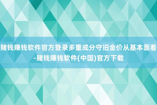 赌钱赚钱软件官方登录多重成分守旧金价从基本面看-赌钱赚钱软件(中国)官方下载