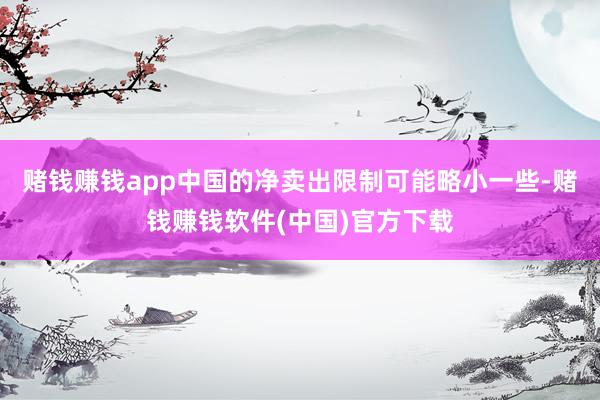 赌钱赚钱app中国的净卖出限制可能略小一些-赌钱赚钱软件(中国)官方下载