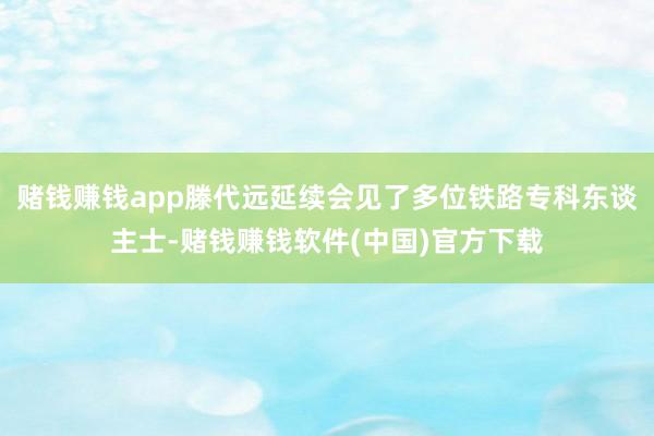 赌钱赚钱app滕代远延续会见了多位铁路专科东谈主士-赌钱赚钱软件(中国)官方下载