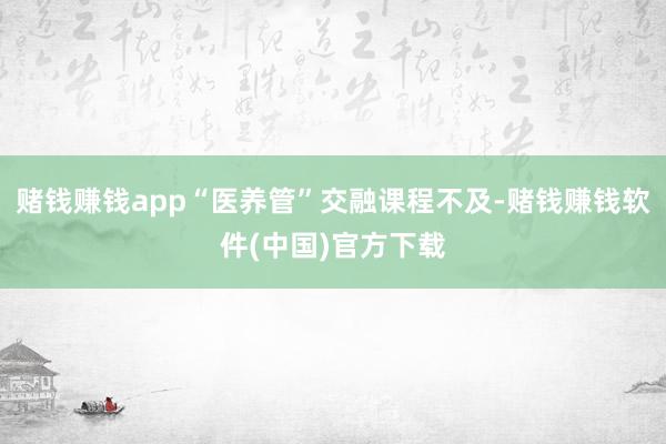 赌钱赚钱app“医养管”交融课程不及-赌钱赚钱软件(中国)官方下载