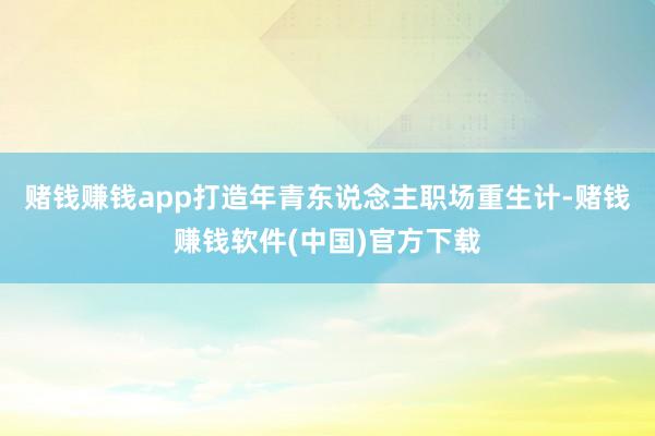 赌钱赚钱app打造年青东说念主职场重生计-赌钱赚钱软件(中国)官方下载