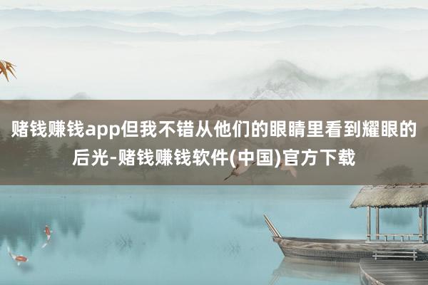 赌钱赚钱app但我不错从他们的眼睛里看到耀眼的后光-赌钱赚钱软件(中国)官方下载