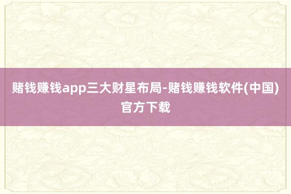 赌钱赚钱app三大财星布局-赌钱赚钱软件(中国)官方下载