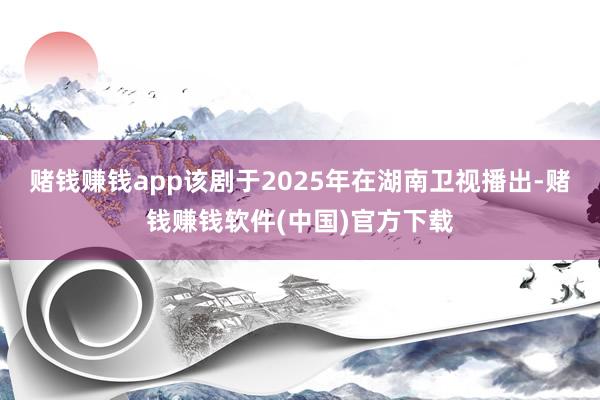 赌钱赚钱app该剧于2025年在湖南卫视播出-赌钱赚钱软件(中国)官方下载