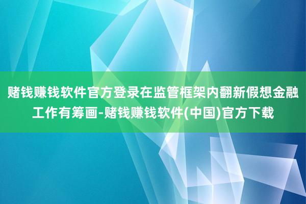 赌钱赚钱软件官方登录在监管框架内翻新假想金融工作有筹画-赌钱赚钱软件(中国)官方下载
