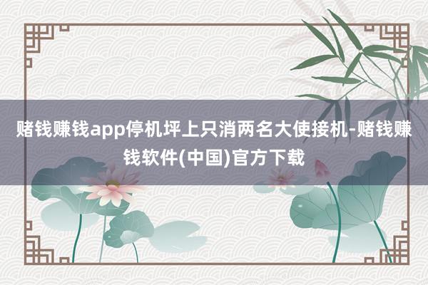 赌钱赚钱app停机坪上只消两名大使接机-赌钱赚钱软件(中国)官方下载