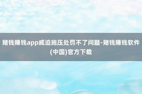 赌钱赚钱app威迫施压处罚不了问题-赌钱赚钱软件(中国)官方下载