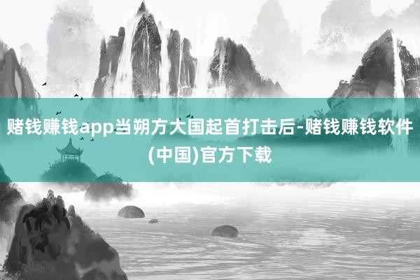 赌钱赚钱app当朔方大国起首打击后-赌钱赚钱软件(中国)官方下载