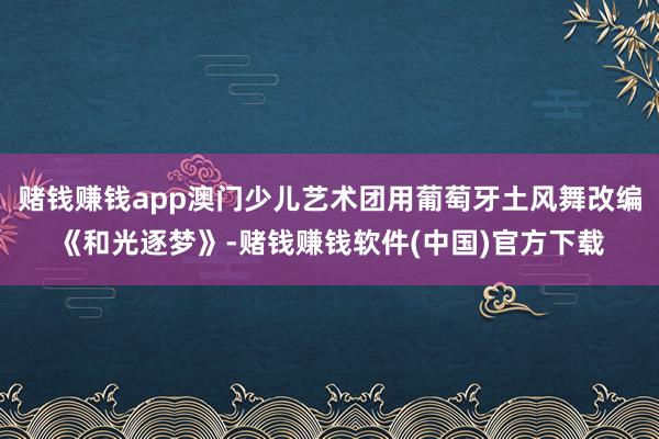 赌钱赚钱app澳门少儿艺术团用葡萄牙土风舞改编《和光逐梦》-赌钱赚钱软件(中国)官方下载