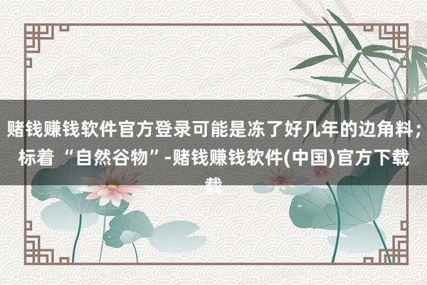 赌钱赚钱软件官方登录可能是冻了好几年的边角料；标着 “自然谷物”-赌钱赚钱软件(中国)官方下载