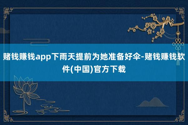 赌钱赚钱app下雨天提前为她准备好伞-赌钱赚钱软件(中国)官方下载
