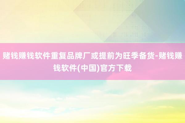 赌钱赚钱软件重复品牌厂或提前为旺季备货-赌钱赚钱软件(中国)官方下载