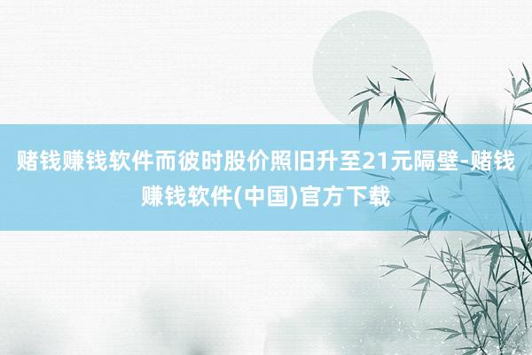 赌钱赚钱软件而彼时股价照旧升至21元隔壁-赌钱赚钱软件(中国)官方下载