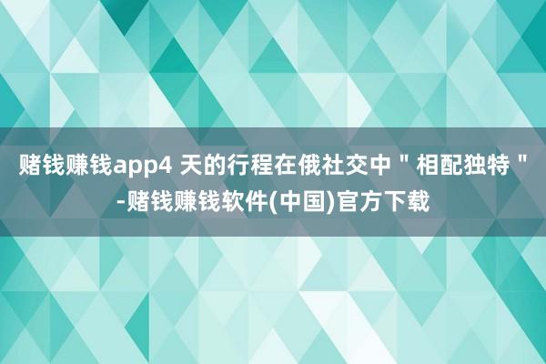 赌钱赚钱app4 天的行程在俄社交中＂相配独特＂-赌钱赚钱软件(中国)官方下载