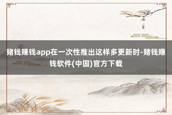 赌钱赚钱app在一次性推出这样多更新时-赌钱赚钱软件(中国)官方下载