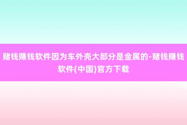 赌钱赚钱软件因为车外壳大部分是金属的-赌钱赚钱软件(中国)官方下载