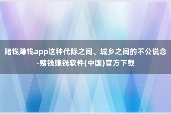 赌钱赚钱app这种代际之间、城乡之间的不公说念-赌钱赚钱软件(中国)官方下载