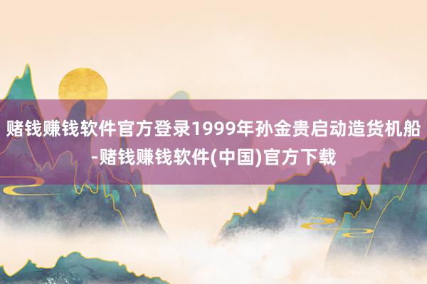 赌钱赚钱软件官方登录1999年孙金贵启动造货机船-赌钱赚钱软件(中国)官方下载