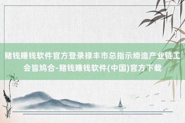 赌钱赚钱软件官方登录禄丰市总指示缔造产业链工会皆鸠合-赌钱赚钱软件(中国)官方下载