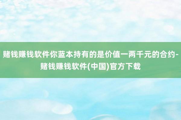 赌钱赚钱软件你蓝本持有的是价值一两千元的合约-赌钱赚钱软件(中国)官方下载