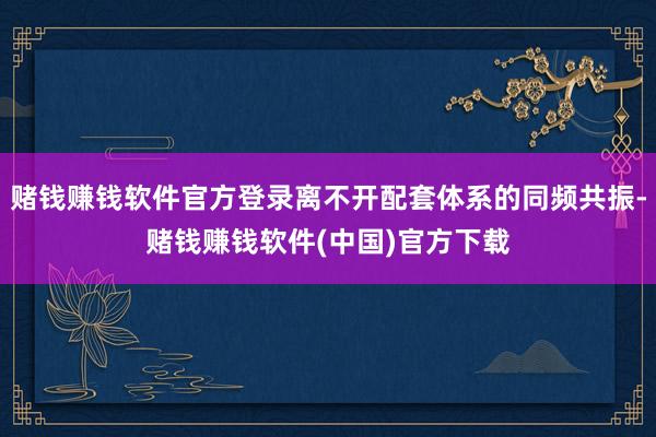 赌钱赚钱软件官方登录离不开配套体系的同频共振-赌钱赚钱软件(中国)官方下载