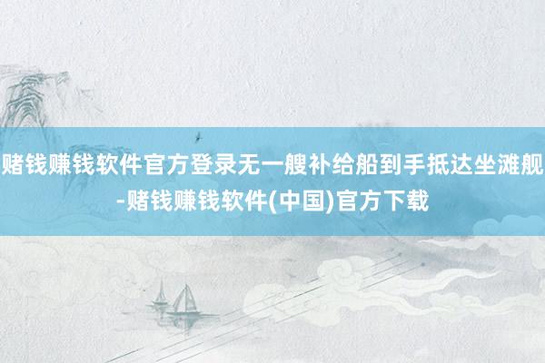 赌钱赚钱软件官方登录无一艘补给船到手抵达坐滩舰-赌钱赚钱软件(中国)官方下载