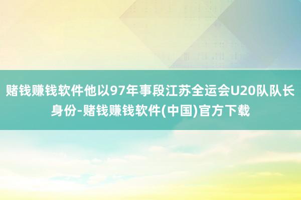赌钱赚钱软件他以97年事段江苏全运会U20队队长身份-赌钱赚钱软件(中国)官方下载