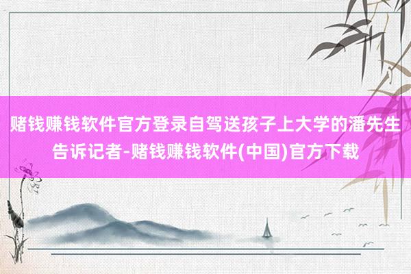 赌钱赚钱软件官方登录自驾送孩子上大学的潘先生告诉记者-赌钱赚钱软件(中国)官方下载