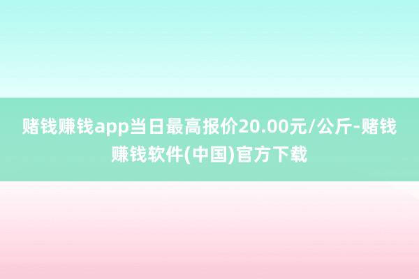 赌钱赚钱app当日最高报价20.00元/公斤-赌钱赚钱软件(中国)官方下载