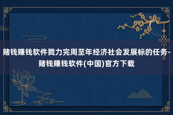 赌钱赚钱软件戮力完周至年经济社会发展标的任务-赌钱赚钱软件(中国)官方下载