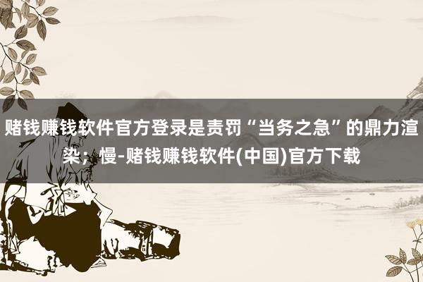 赌钱赚钱软件官方登录是责罚“当务之急”的鼎力渲染;慢-赌钱赚钱软件(中国)官方下载