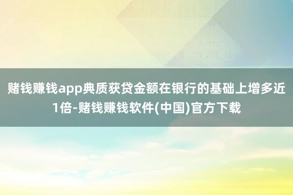 赌钱赚钱app典质获贷金额在银行的基础上增多近1倍-赌钱赚钱软件(中国)官方下载