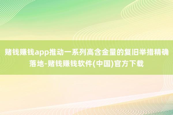赌钱赚钱app推动一系列高含金量的复旧举措精确落地-赌钱赚钱软件(中国)官方下载