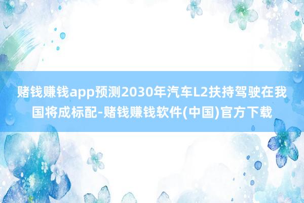 赌钱赚钱app预测2030年汽车L2扶持驾驶在我国将成标配-赌钱赚钱软件(中国)官方下载