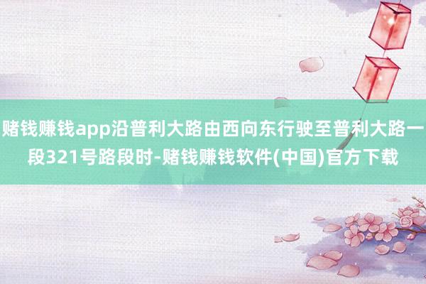 赌钱赚钱app沿普利大路由西向东行驶至普利大路一段321号路段时-赌钱赚钱软件(中国)官方下载