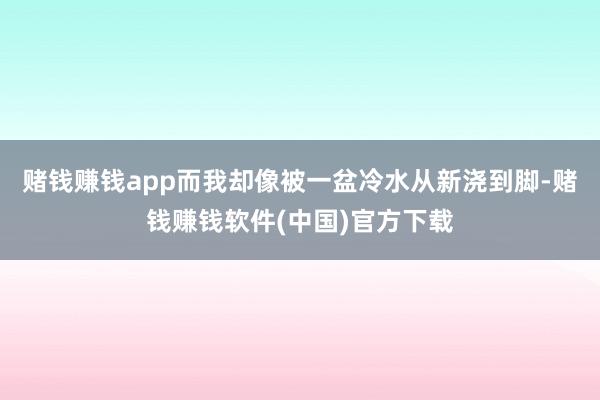 赌钱赚钱app而我却像被一盆冷水从新浇到脚-赌钱赚钱软件(中国)官方下载