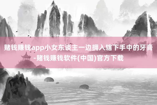 赌钱赚钱app小女东谈主一边拥入辖下手中的牙膏-赌钱赚钱软件(中国)官方下载