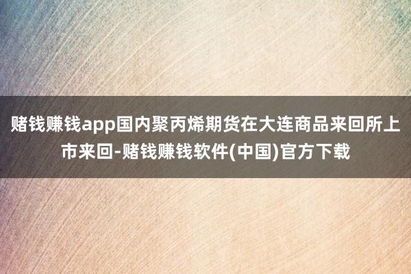赌钱赚钱app国内聚丙烯期货在大连商品来回所上市来回-赌钱赚钱软件(中国)官方下载