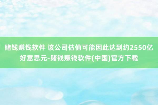 赌钱赚钱软件 该公司估值可能因此达到约2550亿好意思元-赌钱赚钱软件(中国)官方下载