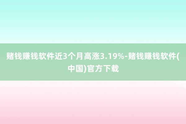 赌钱赚钱软件近3个月高涨3.19%-赌钱赚钱软件(中国)官方下载