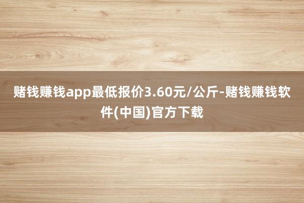 赌钱赚钱app最低报价3.60元/公斤-赌钱赚钱软件(中国)官方下载