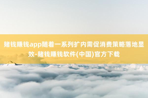 赌钱赚钱app随着一系列扩内需促消费策略落地显效-赌钱赚钱软件(中国)官方下载