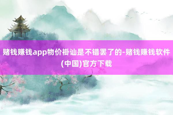 赌钱赚钱app物价褂讪是不错罢了的-赌钱赚钱软件(中国)官方下载