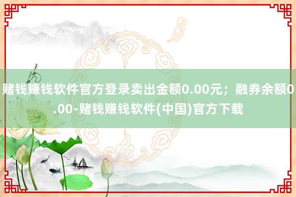 赌钱赚钱软件官方登录卖出金额0.00元；融券余额0.00-赌钱赚钱软件(中国)官方下载