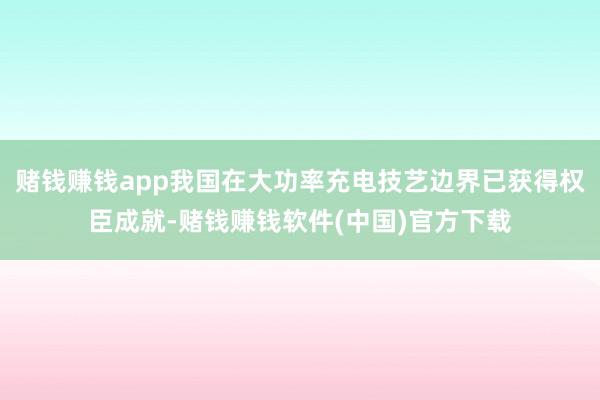 赌钱赚钱app我国在大功率充电技艺边界已获得权臣成就-赌钱赚钱软件(中国)官方下载
